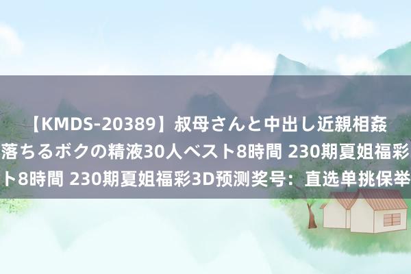 【KMDS-20389】叔母さんと中出し近親相姦 叔母さんの身体を伝い落ちるボクの精液30人ベスト8時間 230期夏姐福彩3D预测奖号：直选单挑保举