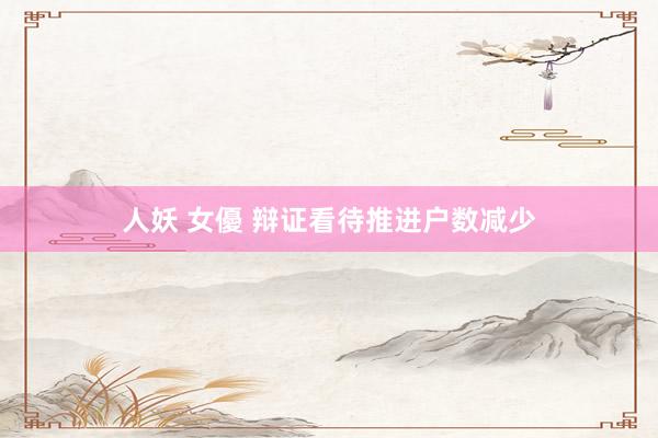 人妖 女優 辩证看待推进户数减少