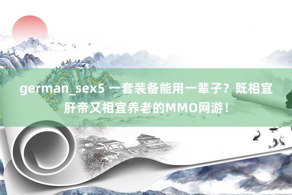 german_sex5 一套装备能用一辈子？既相宜肝帝又相宜养老的MMO网游！