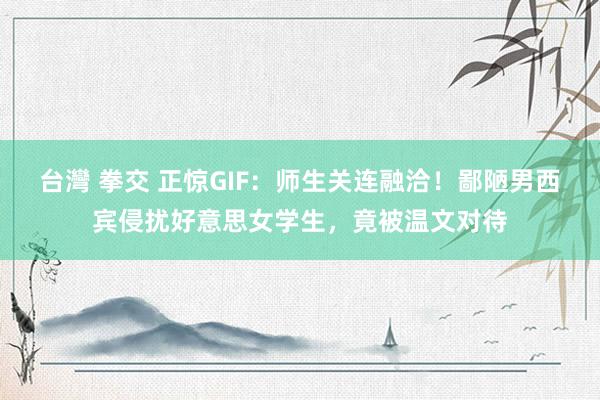 台灣 拳交 正惊GIF：师生关连融洽！鄙陋男西宾侵扰好意思女学生，竟被温文对待