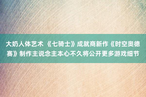 大奶人体艺术 《七骑士》成就商新作《时空奥德赛》制作主说念主本心不久将公开更多游戏细节
