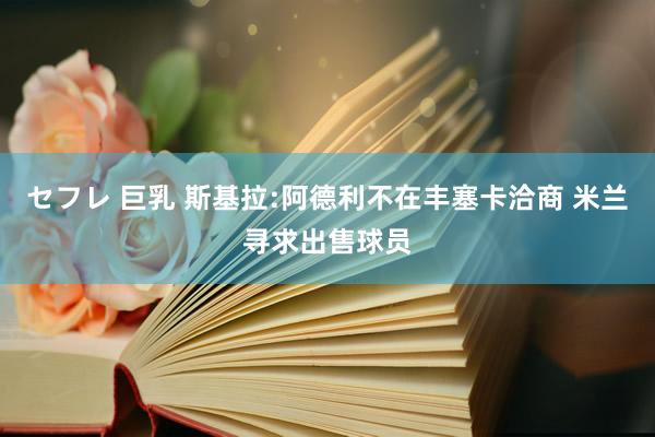 セフレ 巨乳 斯基拉:阿德利不在丰塞卡洽商 米兰寻求出售球员