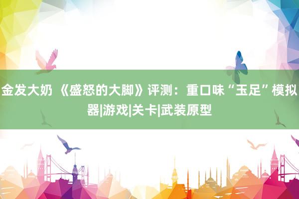 金发大奶 《盛怒的大脚》评测：重口味“玉足”模拟器|游戏|关卡|武装原型