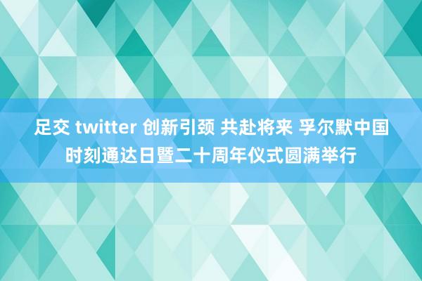 足交 twitter 创新引颈 共赴将来 孚尔默中国时刻通达日暨二十周年仪式圆满举行