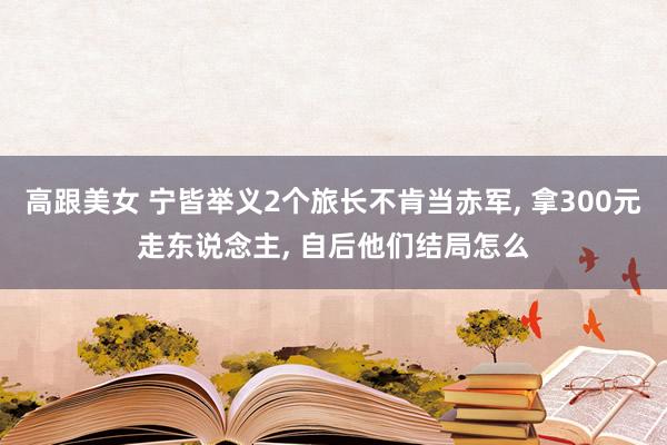 高跟美女 宁皆举义2个旅长不肯当赤军， 拿300元走东说念主， 自后他们结局怎么