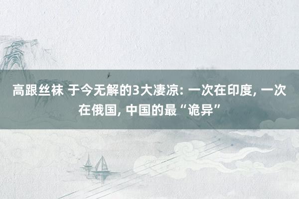 高跟丝袜 于今无解的3大凄凉: 一次在印度， 一次在俄国， 中国的最“诡异”