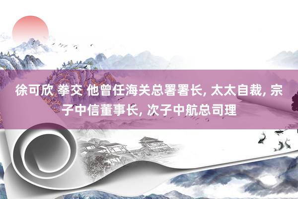 徐可欣 拳交 他曾任海关总署署长， 太太自裁， 宗子中信董事长， 次子中航总司理