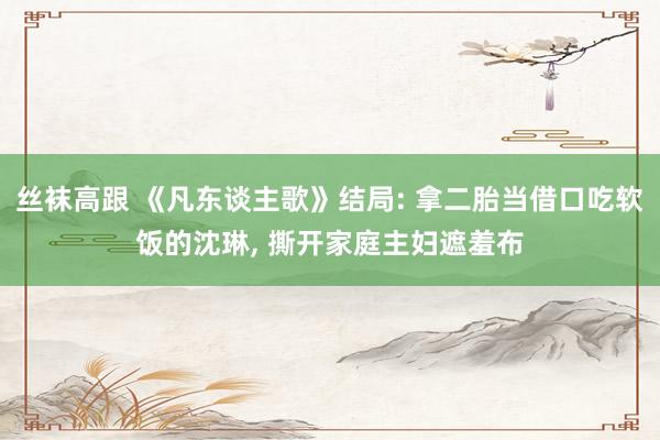 丝袜高跟 《凡东谈主歌》结局: 拿二胎当借口吃软饭的沈琳， 撕开家庭主妇遮羞布