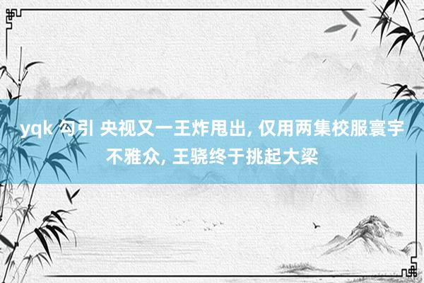 yqk 勾引 央视又一王炸甩出， 仅用两集校服寰宇不雅众， 王骁终于挑起大梁