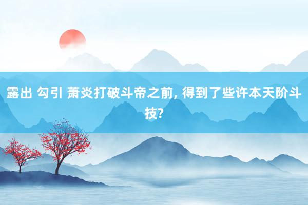 露出 勾引 萧炎打破斗帝之前， 得到了些许本天阶斗技?