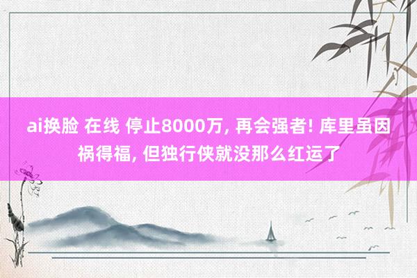 ai换脸 在线 停止8000万， 再会强者! 库里虽因祸得福， 但独行侠就没那么红运了