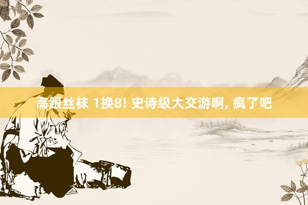 高跟丝袜 1换8! 史诗级大交游啊， 疯了吧