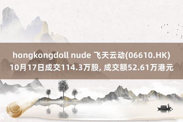 hongkongdoll nude 飞天云动(06610.HK)10月17日成交114.3万股， 成交额52.61万港元