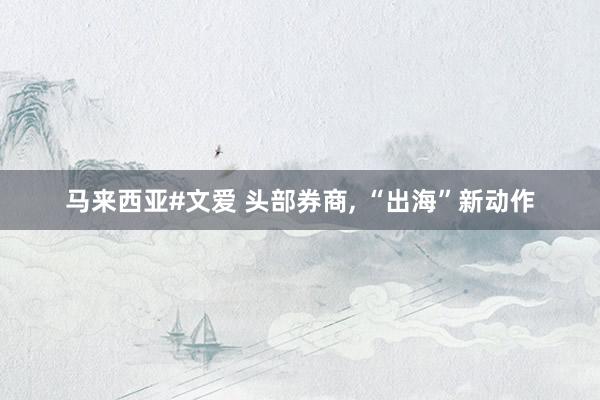 马来西亚#文爱 头部券商， “出海”新动作