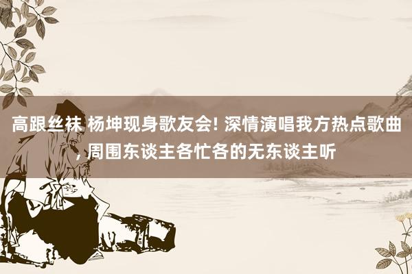 高跟丝袜 杨坤现身歌友会! 深情演唱我方热点歌曲， 周围东谈主各忙各的无东谈主听