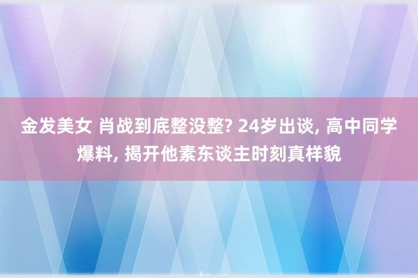 金发美女 肖战到底整没整? 24岁出谈， 高中同学爆料， 揭开他素东谈主时刻真样貌