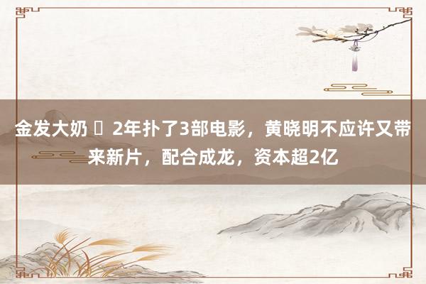 金发大奶 ​2年扑了3部电影，黄晓明不应许又带来新片，配合成龙，资本超2亿