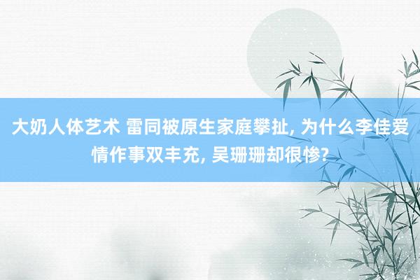 大奶人体艺术 雷同被原生家庭攀扯， 为什么李佳爱情作事双丰充， 吴珊珊却很惨?