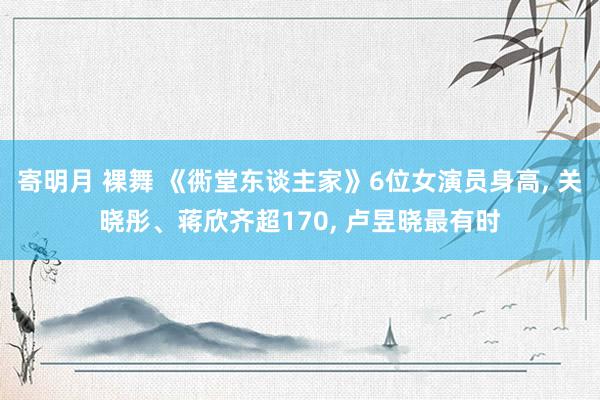 寄明月 裸舞 《衖堂东谈主家》6位女演员身高， 关晓彤、蒋欣齐超170， 卢昱晓最有时
