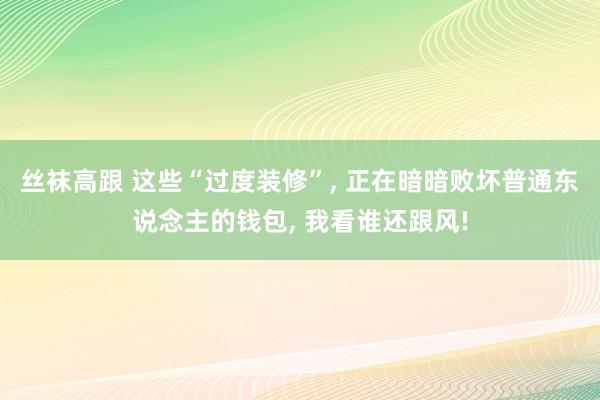 丝袜高跟 这些“过度装修”， 正在暗暗败坏普通东说念主的钱包， 我看谁还跟风!