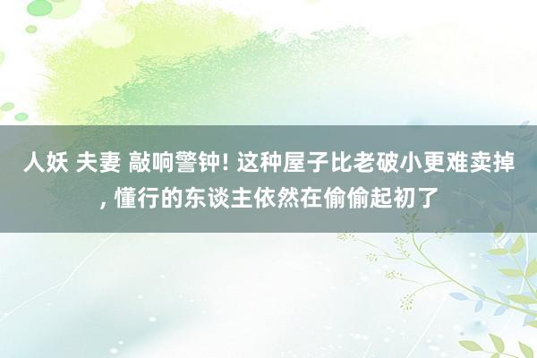 人妖 夫妻 敲响警钟! 这种屋子比老破小更难卖掉， 懂行的东谈主依然在偷偷起初了
