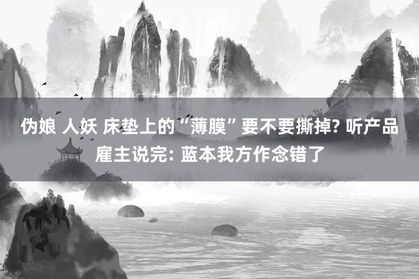 伪娘 人妖 床垫上的“薄膜”要不要撕掉? 听产品雇主说完: 蓝本我方作念错了