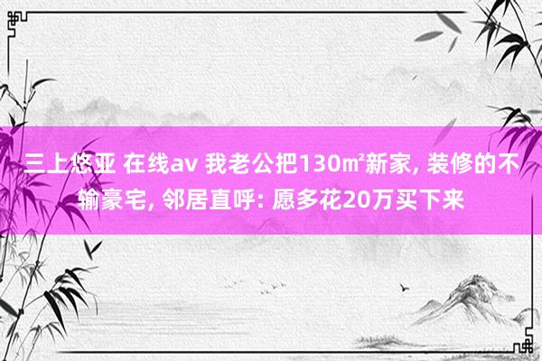三上悠亚 在线av 我老公把130㎡新家， 装修的不输豪宅， 邻居直呼: 愿多花20万买下来