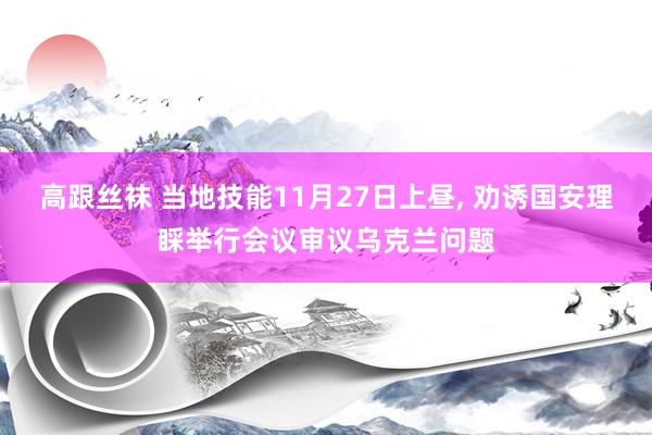 高跟丝袜 当地技能11月27日上昼， 劝诱国安理睬举行会议审议乌克兰问题