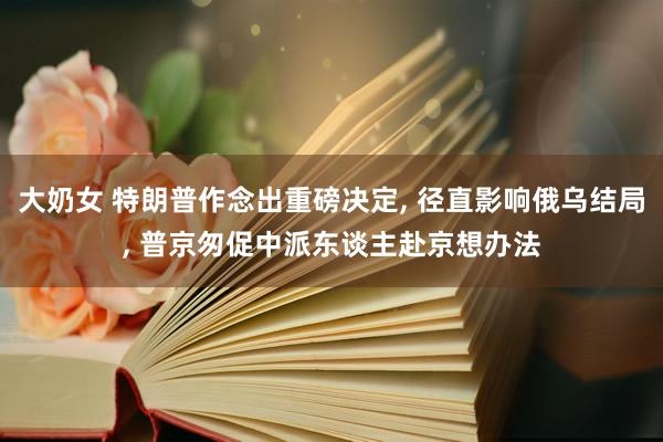 大奶女 特朗普作念出重磅决定， 径直影响俄乌结局， 普京匆促中派东谈主赴京想办法