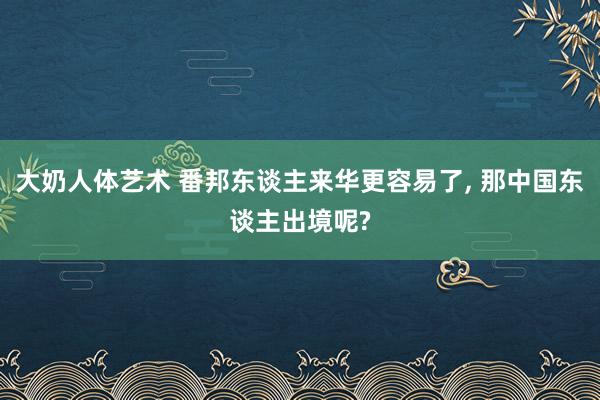 大奶人体艺术 番邦东谈主来华更容易了， 那中国东谈主出境呢?