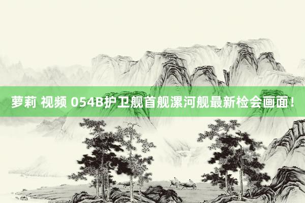 萝莉 视频 054B护卫舰首舰漯河舰最新检会画面！