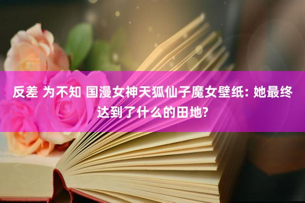反差 为不知 国漫女神天狐仙子魔女壁纸: 她最终达到了什么的田地?
