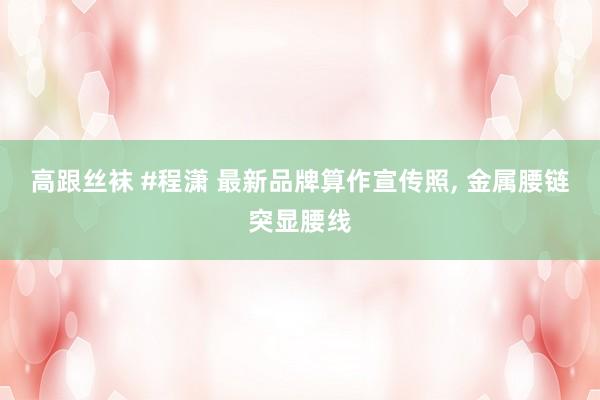 高跟丝袜 #程潇 最新品牌算作宣传照， 金属腰链突显腰线