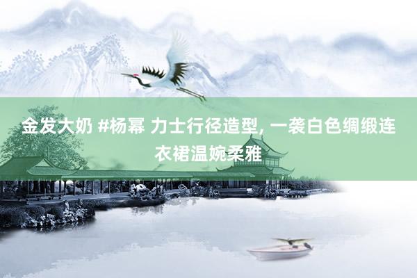金发大奶 #杨幂 力士行径造型， 一袭白色绸缎连衣裙温婉柔雅