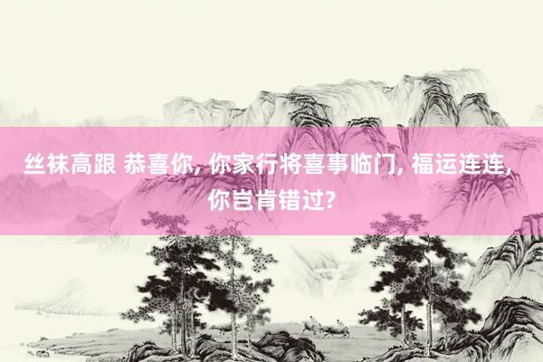 丝袜高跟 恭喜你， 你家行将喜事临门， 福运连连， 你岂肯错过?