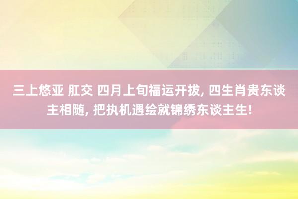 三上悠亚 肛交 四月上旬福运开拔， 四生肖贵东谈主相随， 把执机遇绘就锦绣东谈主生!