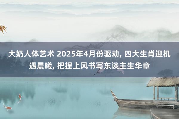 大奶人体艺术 2025年4月份驱动， 四大生肖迎机遇晨曦， 把捏上风书写东谈主生华章