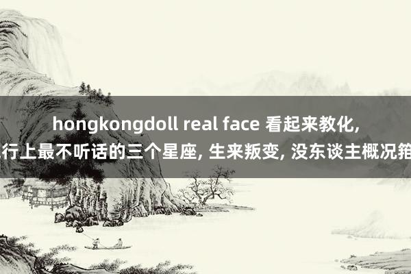 hongkongdoll real face 看起来教化， 施行上最不听话的三个星座， 生来叛变， 没东谈主概况箝制