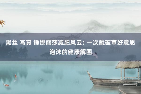 黑丝 写真 锤娜丽莎减肥风云: 一次戳破审好意思泡沫的健康解围