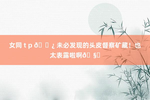 女同 t p 🌿 未必发现的头皮督察矿藏！也太表露啦啊🧊