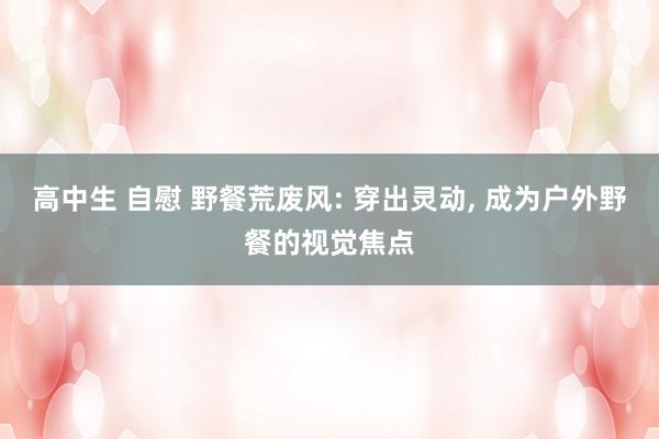 高中生 自慰 野餐荒废风: 穿出灵动， 成为户外野餐的视觉焦点