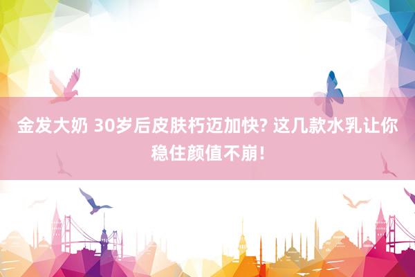 金发大奶 30岁后皮肤朽迈加快? 这几款水乳让你稳住颜值不崩!