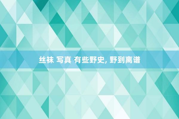 丝袜 写真 有些野史， 野到离谱