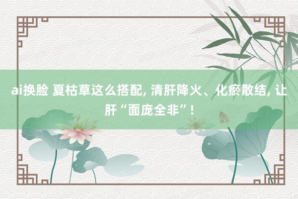 ai换脸 夏枯草这么搭配， 清肝降火、化瘀散结， 让肝“面庞全非”!