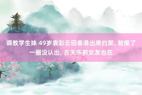 调教学生妹 49岁袁彩云回香港出席约聚， 脸瘦了一圈没认出， 古天乐前女友也在