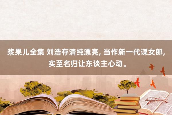 浆果儿全集 刘浩存清纯漂亮， 当作新一代谋女郎， 实至名归让东谈主心动。
