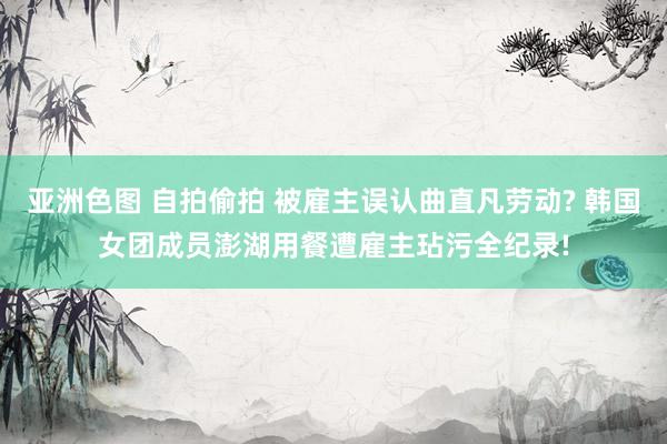 亚洲色图 自拍偷拍 被雇主误认曲直凡劳动? 韩国女团成员澎湖用餐遭雇主玷污全纪录!